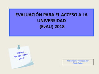 EVALUACIÓN PARA EL ACCESO A LA
UNIVERSIDAD
(EvAU) 2018
Presentación realizada por
Nuria Palao
 