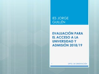 EVALUACIÓN PARA
EL ACCESO A LA
UNIVERSIDAD Y
ADMISIÓN 2018/19
IES JORGE
GUILLÉN
DPTO. DE ORIENTACIÓN1
 