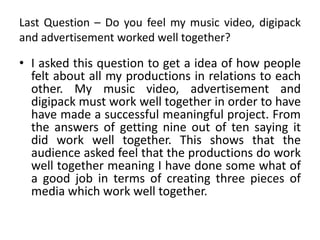 Last Question – Do you feel my music video, digipack
and advertisement worked well together?
• I asked this question to get a idea of how people
felt about all my productions in relations to each
other. My music video, advertisement and
digipack must work well together in order to have
have made a successful meaningful project. From
the answers of getting nine out of ten saying it
did work well together. This shows that the
audience asked feel that the productions do work
well together meaning I have done some what of
a good job in terms of creating three pieces of
media which work well together.
 