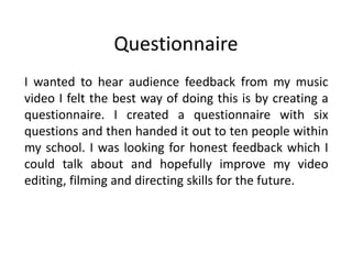 Questionnaire
I wanted to hear audience feedback from my music
video I felt the best way of doing this is by creating a
questionnaire. I created a questionnaire with six
questions and then handed it out to ten people within
my school. I was looking for honest feedback which I
could talk about and hopefully improve my video
editing, filming and directing skills for the future.
 