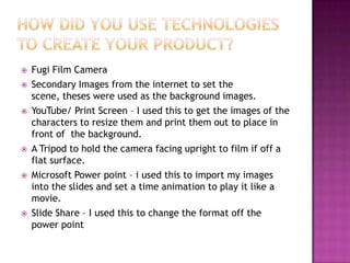    Fugi Film Camera
   Secondary Images from the internet to set the
    scene, theses were used as the background images.
   YouTube/ Print Screen – I used this to get the images of the
    characters to resize them and print them out to place in
    front of the background.
   A Tripod to hold the camera facing upright to film if off a
    flat surface.
   Microsoft Power point – i used this to import my images
    into the slides and set a time animation to play it like a
    movie.
   Slide Share – I used this to change the format off the
    power point
 