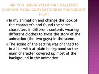  In my animation and change the look of
  the character's and found the same
  characters in different contents wearing
  different clothes to twist the story of the
  animation (the two guys) in the scene.
 The scene of the setting was changed to
  in a bar with at plain background so the
  main character covered up most of the
  background in the animation.
 