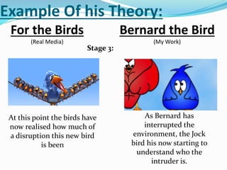 Example Of his Theory:
For the Birds
(Real Media)
Bernard the Bird
(My Work)
Stage 3:
At this point the birds have
now realised how much of
a disruption this new bird
is been
As Bernard has
interrupted the
environment, the Jock
bird his now starting to
understand who the
intruder is.
 