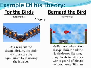 Example Of his Theory:
For the Birds
(Real Media)
Bernard the Bird
(My Work)
Stage 4:
As a result of the
disequilibrium, the birds
try to restore the
equilibrium by removing
the intruder
As Bernard is been the
disequilibrium and the
Jocks do not like him,
they decide to hit him a
way to get rid of him to
restore the equilibrium
 