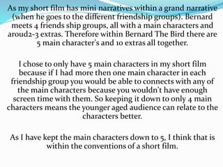 As my short film has mini narratives within a grand narrative
(when he goes to the different friendship groups). Bernard
meets 4 friends ship groups, all with a main characters and
aroud2-3 extras. Therefore within Bernard The Bird there are
5 main character's and 10 extras all together.
I chose to only have 5 main characters in my short film
because if I had more then one main character in each
friendship group you would be able to connects with any of
the main characters because you wouldn't have enough
screen time with them. So keeping it down to only 4 main
characters means the younger aged audience can relate to the
characters better.
As I have kept the main characters down to 5, I think that is
within the conventions of a short film.
 