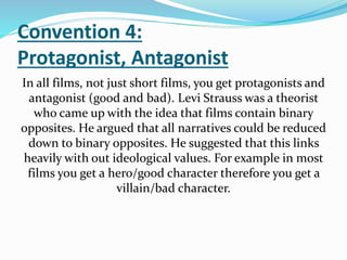 Convention 4:
Protagonist, Antagonist
In all films, not just short films, you get protagonists and
antagonist (good and bad). Levi Strauss was a theorist
who came up with the idea that films contain binary
opposites. He argued that all narratives could be reduced
down to binary opposites. He suggested that this links
heavily with out ideological values. For example in most
films you get a hero/good character therefore you get a
villain/bad character.
 