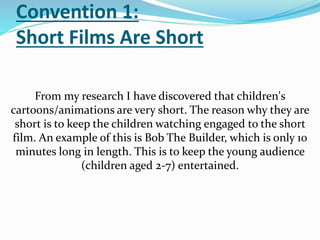 Convention 1:
Short Films Are Short
From my research I have discovered that children's
cartoons/animations are very short. The reason why they are
short is to keep the children watching engaged to the short
film. An example of this is Bob The Builder, which is only 10
minutes long in length. This is to keep the young audience
(children aged 2-7) entertained.
 