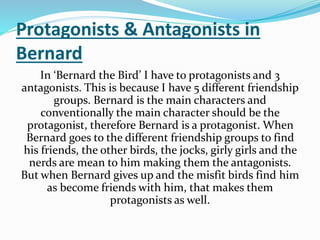 Protagonists & Antagonists in
Bernard
In ‘Bernard the Bird’ I have to protagonists and 3
antagonists. This is because I have 5 different friendship
groups. Bernard is the main characters and
conventionally the main character should be the
protagonist, therefore Bernard is a protagonist. When
Bernard goes to the different friendship groups to find
his friends, the other birds, the jocks, girly girls and the
nerds are mean to him making them the antagonists.
But when Bernard gives up and the misfit birds find him
as become friends with him, that makes them
protagonists as well.
 