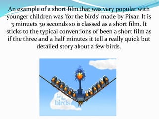 An example of a short film that was very popular with
younger children was ‘for the birds’ made by Pixar. It is
3 minuets 30 seconds so is classed as a short film. It
sticks to the typical conventions of been a short film as
if the three and a half minutes it tell a really quick but
detailed story about a few birds.
 
