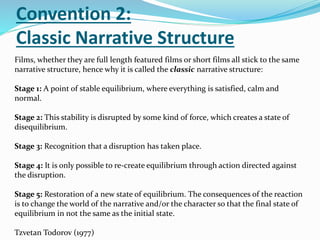 Convention 2:
Classic Narrative Structure
Films, whether they are full length featured films or short films all stick to the same
narrative structure, hence why it is called the classic narrative structure:
Stage 1: A point of stable equilibrium, where everything is satisfied, calm and
normal.
Stage 2: This stability is disrupted by some kind of force, which creates a state of
disequilibrium.
Stage 3: Recognition that a disruption has taken place.
Stage 4: It is only possible to re-create equilibrium through action directed against
the disruption.
Stage 5: Restoration of a new state of equilibrium. The consequences of the reaction
is to change the world of the narrative and/or the character so that the final state of
equilibrium in not the same as the initial state.
Tzvetan Todorov (1977)
 