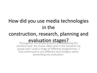 How did you use media technologies
                     in the
construction, research, planning and
          evaluation stages? the
    Throughout the whole process of completing
    ancillary task, the music video and in the research my
     group and I used a range of different programmes. I
      also continued to use different technologies when
                   presenting my evaluation.
 