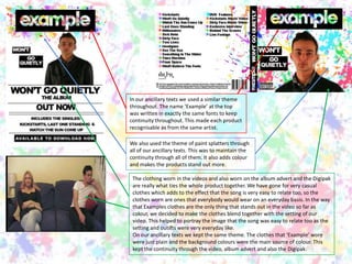 In our ancillary texts we used a similar theme throughout. The name ‘Example’ at the top was written in exactly the same fonts to keep continuity throughout. This made each product recognisable as from the same artist. We also used the theme of paint splatters through all of our ancillary texts. This was to maintain the continuity through all of them. It also adds colour and makes the products stand out more. The clothing worn in the videos and also worn on the album advert and the Digipak are really what ties the whole product together. We have gone for very casual clothes which adds to the effect that the song is very easy to relate too, so the clothes worn are ones that everybody would wear on an everyday basis. In the way that Examples clothes are the only thing that stands out in the video so far as colour, we decided to make the clothes blend together with the setting of our video. This helped to portray the image that the song was easy to relate too as the setting and outifts were very everyday like.On our ancillary texts we kept the same theme. The clothes that ‘Example’ wore were just plain and the background colours were the main source of colour. This kept the continuity through the video, album advert and also the Digipak. 