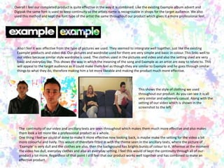           Overall I feel our completed product is quite effective in the way it is combined. Like the existing Example album advert and Digipak the same font is used to keep continuity so the artists name is recognisable in shops for the target audience. We also used this method and kept the font type of the artist the same throughout our product which gives it a more professional feel. Also I feel it was effective from the type of pictures we used. They seemed to intergrate well together, just like the existing Example products and video did. Our pictures and wardrobe used for them are very simple and basic in colour. This links well to our video because similar style wardrobe is used. The clothes used in the pictures and video and also the setting used are very basic and everyday like. This shows the way in which the meaning of the song and Example as an artist are easy to relate to. This will appeal to the target audience as it could make them feel as though they are similar to Example and he goes through similar things to what they do, therefore making him a lot more likeable and making the product much more effective. This shows the style of clothing we used throughout our product. As you can see it is all very similar and extremely casual. Along with the setting of our video which is shown in the screenshot to the left. The  continuity of our video and ancillary texts are seen throughout which makes them much more effective and also makes them look a lot more like a professional product as a whole. One thing I feel we could of done to make it more effective now looking back, is maybe make the setting for the video a bit more colourful and lively. This would of therefore fitted in with the theme seen in the ancillary texts, where the picture of ‘Example’ is very dull and the clothes are also, then the background has brights bursts of colour to it. Whereas at the moment the video has dull, everyday clothes and also an everyday setting. I feel this would of kept the continuity through all of our product a lot more. Regardless of that point I still feel that our product works well together and has combined to make an effective product. 