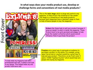 In what ways does your media product use, develop or challenge forms and conventions of real media products?  This is the main image which is large and central in my magazine, to help attract the attention of the reader. The image is a convention of real media products because most magazines have a dominant image in them to help influence people to buy the magazine.  Front Cover Kickers like these help to sell your product because it gives an insight to what is inside the magazine. These kickers have to be quite personal and snappy to help grab the reader’s attention which would overall influence them to purchase the product. Freebies are a great way to persuade an audience to purchase a product in the media. For example, giving away free prizes or vouchers would be a great way to help sell your product. Therefore, on my front cover I used a “£500 Topshop Voucher” which would help lure people into buying my magazine. To help make my magazine look more professional and real, I added a barcode to my design. This helped make my end product look more real. 