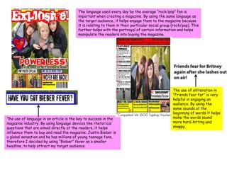 The language used every day by the average “rock/pop” fan is important when creating a magazine. By using the same language as the target audience, it helps engage them to the magazine because it is relating to them in their particular social group (rock/pop). This further helps with the portrayal of certain information and helps manipulate the readers into buying the magazine.The use of alliteration in “Friends fear for” is very helpful in engaging an audience. By using the same sounds at the beginning of words it helps make the words sound more hard-hitting and snappy. The use of language in an article is the key to success in the magazine industry. By using language devices like rhetorical questions that are aimed directly at the readers, it helps influence them to buy and read the magazine. Justin Bieber is a global sensation and he has millions of young teenage fans, therefore I decided by using “Bieber” fever as a smaller headline, to help attract my target audience.