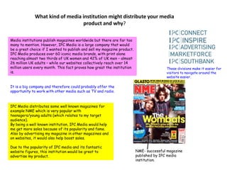 What kind of media institution might distribute your media product and why?Media institutions publish magazines worldwide but there are far too many to mention. However, IPC Media is a large company that would be a great choice if I wanted to publish and sell my magazine product. IPC Media produces over 60 iconic media brands, with print alone reaching almost two thirds of UK women and 42% of UK men – almost 26 million UK adults – while our websites collectively reach over 14 million users every month. This fact proves how great the institution is.These divisions make it easier for visitors to navigate around the website easier.It is a big company and therefore could probably offer the opportunity to work with other media such as TV and radio.IPC Media distributes some well known magazines for example NME which is very popular with teenagers/young adults (which relates to my target audience).By being a well known institution, IPC Media would help me get more sales because of its popularity and fame. Also by advertising my magazine in other magazines and on websites, it would also help boost sales.Due to the popularity of IPC media and its fantastic website figures, this institution would be great to advertise my product.NME- successful magazine published by IPC media institution.