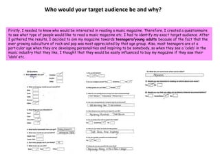Who would your target audience be and why?Firstly, I needed to know who would be interested in reading a music magazine. Therefore, I created a questionnaire to see what type of people would like to read a music magazine etc. I had to identify my exact target audience. After I gathered the results, I decided to aim my magazine towards teenagers/young adults because of the fact that the ever growing subculture of rock and pop was most appreciated by that age group. Also, most teenagers are at a particular age when they are developing personalities and inspiring to be somebody, so when they see a ‘celeb’ in the music industry that they like, I thought that they would be easily influenced to buy my magazine if they saw their ‘idols’ etc.
