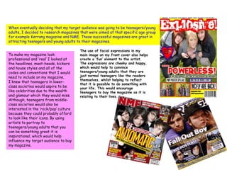 When eventually deciding that my target audience was going to be teenagers/young adults, I decided to research magazines that were aimed at that specific age group for example Kerrang magazine and NME. These successful magazines are great in attracting teenagers and young adults to their magazines. The use of facial expressions in my main image on my front cover also helps create a ‘fun’ element to the artist. The expressions are cheeky and happy, which would help to convince teenagers/young adults that they are just normal teenagers like the readers themselves, whilst helping to reflect that it is possible to do something with your life. This would encourage teenagers to buy the magazine as it is relating to their lives.To make my magazine look professional and ‘real’ I looked at the headlines, mast-heads, kickers and house styles and all of the codes and conventions that I would need to include on my magazine. I knew that teenagers in lower-class societies would aspire to be like celebrities due to the wealth and glamour which they would miss. Although, teenagers from middle-class societies would also be interested in the ‘rock/pop’ culture because they could probably afford to look like their icons. By using artists to portray to teenagers/young adults that you can be something great it is inspirational, which would help influence my target audience to buy my magazine.