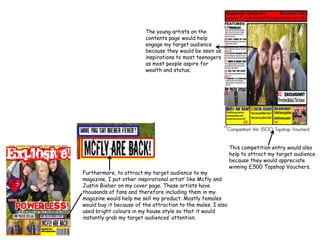 The young artists on the contents page would help engage my target audience because they would be seen as inspirations to most teenagers as most people aspire for wealth and status.This competition entry would also help to attract my target audience because they would appreciate winning £500 Topshop Vouchers.Furthermore, to attract my target audience to my magazine, I put other inspirational artist’ like Mcfly and Justin Bieber on my cover page. These artists have thousands of fans and therefore including them in my magazine would help me sell my product. Mostly females would buy it because of the attraction to the males. I also used bright colours in my house style so that it would instantly grab my target audiences’ attention.