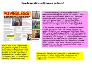 How did you attract/address your audience? To attract/address my audience I used a variety of presentational and language devices. For example, I used a new young teenage band which would attract my target audience because the age would be similar to them. Also, most teenagers aspire to me wealthy and have fame, therefore by using other former teenagers as an ‘inspiration’ it will engage them to read/buy my product.In the interview, I used a variety of language devices for example alliteration, similes and humour to engage my readers. The alliteration “sales soared” and “Miss it. Miss Out!” which are quite snappy and help to attract an audience. The informal language also related to my target audience in order to keep them engaged. The teenagers talked informally which would be different from the stereotypical formal language normally used in magazines. By doing an interview, it helped me to portray a ‘typical teenager’ by using informal language that everyday teens would use to help engage teenage readers’ attention.Also by using bright colours to help the magazine stand out from other shelf magazines. By using red, yellow and blue in my magazine front cover, contents and double page article, it helped to attract potential buyers because they were attracted to the ‘fun loving’ colours (house style).Also by using the codes and conventions of magazines in the music industry, it helped me learn where to place certain things to make my magazine look more interesting and professional.