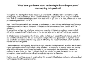 What have you learnt about technologies from the process of constructing this product? Throughout the making of my music magazine, I have learnt a lot about adobe photoshop, digital photography, youtube and blogs. When I was first set up a blog account, it was very different to sites such as Facebook and Myspace so it took me a while to get used to it. Now, I know how to post pictures and powerpoints etc on it.Also, I used Photoshop which was also new to me however, I used it in my preliminary task (making a college magazine) but by practising on it, it helped me become more and more familiar with the software. By using these software's to help me produce my magazine, it helped me make my magazine look attractive because the effects of some of the photographs can be quite effective and engaging. If I had created my magazine without using adobe photoshop, it wouldn’t have looked as good at all and would have looked quite dull and boring. For example, the word “powerless” on my front cover was created in photoshop, and it is very good at attracting the readers attention, which is what is needed in a music magazine.I also learnt about photography. By looking at light, costume, background etc, it helped me to create a good quality photoshoot. For example, using proxemics in my photos to portray power and also by using different angles for different purposes. At the beginning of the photoshoot, I was quite confused as what to do, but then I realised that I just needed pictures that would attract and interest my readers and therefore I got to work and improved as I went on.Furthermore, from the process of constructing this product, it has helped me learn a lot more about technologies and softwares(photoshop)