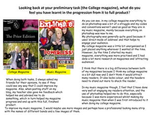 Looking back at your preliminary task (the College magazine), what do you feel you have learnt in the progression from it to full product? As you can see, in my college magazine everything to do on photoshop was a bit of a struggle and my codes and conventions weren’t used as good as they are in my music magazine, mainly because everything on photoshop was new to me. My photography was generally quite good because it used ‘direct mode of address’ and that helps to engage your audience. My college magazine was a little bit unorganised as I just placed anything wherever I wanted at the time. However, by the time I started my music magazine, everything was more practised and I had done a lot more research on magazines and ‘attracting audiences’. I think that there is a big difference between both of my magazines because I think my college magazine is a bit dull now and I don’t think it would attract many readers. It also lacks colour, and the headers need to stand out more to shock the reader.In my music magazine though, I feel that I have done very well at engaging my readers attention, and the use of photoshop helped me to do this, especially because I was more experienced whilst making my music magazine than when I was first introduced to it when doing my college magazine. College MagazineMusic MagazineWhen doing both tasks, I always asked my friends for their opinions, to see if they could see any way that I could improve my magazine. Also, when posting stuff on my blog, my teacher also gave me feedback which helped me and advised me to do something, which in turn helped my magazine progress and end up with this full, finished product.To improve my music magazine, I would maybe use more images and perhaps have a professional looking menu strip with the names of different bands and a few images of them.