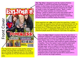 The Top strip is designed to grab the readers attention. For example, it could be giving away free backstage passes, or advertising a certain something. In this case, the top strip is advertising the magazine and giving the reader an insight to what the magazine is about. “Music” is what most of the target audience are interested in and “Glamour” relates to wealth and is what most people want in their life. People aspire to be great and glamorous so by portraying that this magazine has that inside, it would help influence people to consider buying the product. Some magazines use a plug, which advertise something. I added one to make my magazine cover look more professional and real. On my product, the plug is advertising that inside the magazine is an exclusive list of “Explosive’s best songs of 2010”. By surrounding my text by a heart, it emphasises that people will love it and therefore people would be influenced to purchase the magazine.Front CoverThis is the Mast-Head. I created a font of my own that is different compared to real magazine designs. Mast-heads are normally used in the centre of a magazine to show what the main subject topic is or the most important artist that is inside.  In the real media, mast-heads are usually followed by a headline. This is the reason I used a headline underneath my Mast-head. The “red” colour symbolises a warning or perhaps ‘power’ which is helpful in attracting my potential audience. Also, to add more effect to the mast-head I put a white shadowing effect behind to make it stand out more. This also colour referenced with my magazine name ‘Explosive!’ which I also used red and white colours with in order to attract my target audience. The “Pop Poster Special” is also another attention grabber. By giving away free posters it is luring you into buying the magazine just for the freebies. Most magazines do this and therefore have better sales. 