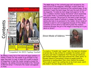 The main image of the contents page isn’t necessarily the main article of the magazine. Although, in most cases the main artist or band are featured on the contents page. In my contents, I used the band image that was the main article of my magazine. To make my main image look superior to the rest, I added a textbox saying “Exclusive!” which would help the reader think it is something new and secretive which would be revealed. The picture of the band is light-hearted and uses direct mode of address to engage the reader. The smiles also help to be personal to the reader. Direct mode of address is used in a lot of magazines because of this. Below is another picture which I took which grabs the readers attention because the girl in the image is reaching out to you which is ‘direct’.ContentsDirect Mode of AddressTo create a “friendly” and “casual” look, the band are dressed in normal day-to-day clothes for example the leather jacket and grey coat help to emphasise that this new girl band are just normal teenagers that have entered the ‘celeb’ world. To become famous is everybody’s dream so people would be interested in reading about their story ‘behind the scenes’. This is why I used it as a selling line on my front cover, and I also made it my main image on my contents.By adding a menu list at the side with page numbers, it makes it easier for the reader to go straight to the page they want to read. A menu list is used in mostly all magazines to help the reader navigate around the magazine.  By adding interesting headers like “Eminem Vs Mariah Carey” it interests the reader and appeals to them.