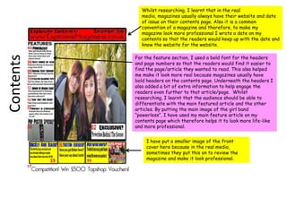 Whilst researching, I learnt that in the real media, magazines usually always have their website and date of issue on their contents page. Also it is a common convention of a magazine and therefore, to make my magazine look more professional I wrote a date on my contents so that the readers would keep up with the date and know the website for the website.For the feature section, I used a bold font for the headers and page numbers so that the readers would find it easier to find the page/article they wanted to read. This also helped me make it look more real because magazines usually have bold headers on the contents page. Underneath the headers I also added a bit of extra information to help engage the readers even further to that article/page.  Whilst researching, I learnt that the audience should be able to differentiate with the main featured article and the other articles. By putting the main image of the girl band “powerless”, I have used my main feature article on my contents page which therefore helps it to look more life-like and more professional.ContentsI have put a smaller image of the front cover here because in the real media, sometimes they put this on to review the magazine and make it look professional.