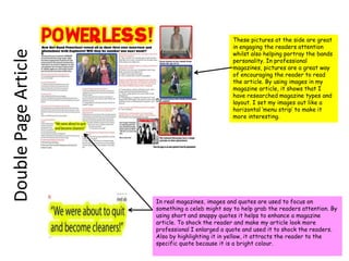 These pictures at the side are great in engaging the readers attention whilst also helping portray the bands personality. In professional magazines, pictures are a great way of encouraging the reader to read the article. By using images in my magazine article, it shows that I have researched magazine types and layout. I set my images out like a horizontal ‘menu strip’ to make it more interesting. Double Page ArticleIn real magazines, images and quotes are used to focus on something a celeb might say to help grab the readers attention. By using short and snappy quotes it helps to enhance a magazine article. To shock the reader and make my article look more professional I enlarged a quote and used it to shock the readers. Also by highlighting it in yellow, it attracts the reader to the specific quote because it is a bright colour.