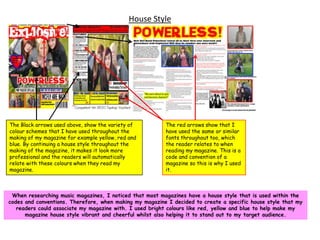 House StyleThe Black arrows used above, show the variety of colour schemes that I have used throughout the making of my magazine for example yellow, red and blue. By continuing a house style throughout the making of the magazine, it makes it look more professional and the readers will automatically relate with these colours when they read my magazine.The red arrows show that I have used the same or similar fonts throughout too, which the reader relates to when reading my magazine. This is a code and convention of a magazine so this is why I used it.When researching music magazines, I noticed that most magazines have a house style that is used within the codes and conventions. Therefore, when making my magazine I decided to create a specific house style that my readers could associate my magazine with. I used bright colours like red, yellow and blue to help make my magazine house style vibrant and cheerful whilst also helping it to stand out to my target audience.
