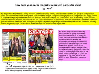 How does your music magazine represent particular social groups? My magazine is targeted to a young audience (teenagers/young adults). I have aimed it at this age group by using various codes and conventions within my magazine that would help engage this particular age group. By using bright and happy colours it helps attract youngsters to the magazine straight away. For example, the colour red is seen as a warning colour and can connect with blood, hazards and violence but the colour red can also be associated with love and romance and therefore helps grab the readers attention. Also, teenagers/young adults prefer large images of bands they like etc and therefore by using lots of images and large fonts it would make the magazine more interesting to them.My music magazine represents my particular social group because my main feature article is a “young girl band” and this would attract females the most because women are stereotypically mostly interested in girl bands. Especially when the band ‘Powerless’ is made up of three teenagers which would inspire other teenagers to read the article. Also the colours, fonts and clothing used in my music magazine help me to relate my magazine to the “pop” social group which is what I based my magazine upon.The free “Pop Poster Special” and the Competition to win £500 Topshop vouchers would also appeal to my target audience because most teenagers/young women would want them. 