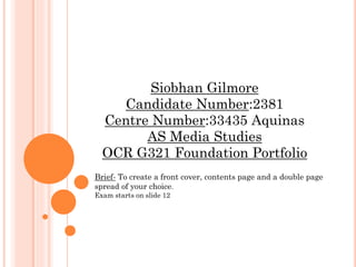 Siobhan Gilmore
Candidate Number:2381
Centre Number:33435 Aquinas
AS Media Studies
OCR G321 Foundation Portfolio
Brief- To create a front cover, contents page and a double page
spread of your choice.
Exam starts on slide 12
 