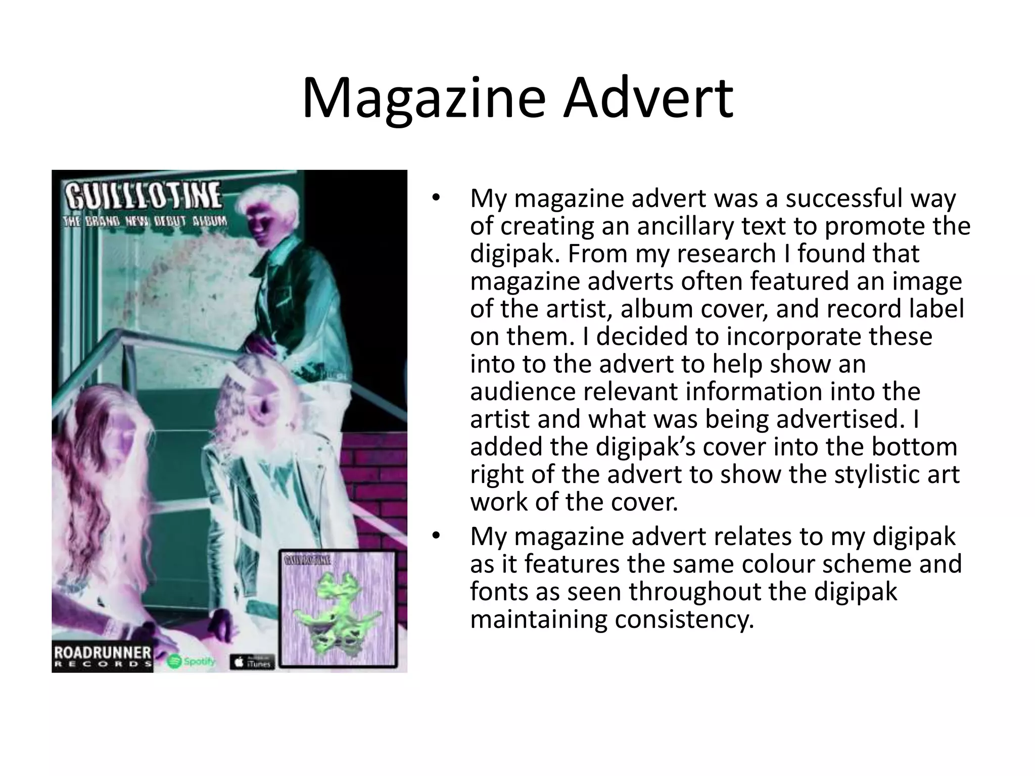 Magazine Advert
• My magazine advert was a successful way
of creating an ancillary text to promote the
digipak. From my research I found that
magazine adverts often featured an image
of the artist, album cover, and record label
on them. I decided to incorporate these
into to the advert to help show an
audience relevant information into the
artist and what was being advertised. I
added the digipak’s cover into the bottom
right of the advert to show the stylistic art
work of the cover.
• My magazine advert relates to my digipak
as it features the same colour scheme and
fonts as seen throughout the digipak
maintaining consistency.
 