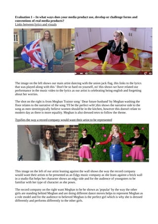 Evaluation 1 – In what ways does your media product use, develop or challenge forms and
conventions of real media products?
Links between lyrics and visuals
The image on the left shows our main artist dancing with the union jack flag, this links to the lyrics
that was played along with this ' Don't be so hard on yourself, no' this shows we have related our
performance in the music video to the lyrics as our artist is celebrating being english and forgetting
about her worries.
The shot on the right is from Meghan Trainor song ' Dear future husband' by Meghan washing the
floor relates to the narrative of the song 'I'll be the perfect wife',this shows the narrative side to the
song as men stereotypically believe women should be in the kitchen, however this doesn't relate to
modern day as there is more equality. Meghan is also dressed retro to follow the theme.
Typifies the way a record company would want their artist to be represented
This image on the left of our artist leaning against the wall shows the way the record company
would want their artists to be presented as an Edgy music company as she leans against a brick wall
in a studio flat helps her character shows an edgy side and for the audience of youngsters to be
familiar with her type of character as she poses.
The record company on the right want Meghan to be be shown as 'popular' by the way the other
girls are standing behind Meghan and are doing different dance moves helps to represent Meghan as
a role model and for the audience to believed Meghan is the perfect girl which is why she is dressed
differently and performs differently to the other girls.
 