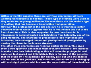 Within in the film opening, there are only four characters. All were
wearing full tracksuits or hoodies. These type of clothing were used as
they relate to the young audiences because these are the modern type
of clothing that has become a trend within that generation.
However, the protagonist is the odd one out; he is wearing a lighter
coloured hoodies which suggests that he is not the bad one out of the
four characters. This is also supported by how the character is
introduced; is being strangled and held down from behind by one of the
gang members. The character is presented to look frightened and
frustrated; we challenged the normal perceptions of protagonists by
making the character look more stressed.
The other three characters are wearing darker clothing. This gives
them a bad approach and makes them look like ‘baddies’. We intended
to make them look intimidating as this will make the protagonist and
audience feel scared and intimidated. This is features of the generics
that we stuck by. The audience can already pick out who the baddies
are and who is the good one. The other two characters are standing up
with a straight posture which shows the superiorities of these baddies.
 
