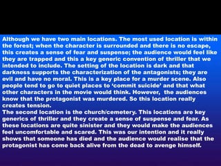 Although we have two main locations. The most used location is within
the forest; when the character is surrounded and there is no escape,
this creates a sense of fear and suspense; the audience would feel like
they are trapped and this a key generic convention of thriller that we
intended to include. The setting of the location is dark and that
darkness supports the characterization of the antagonists; they are
evil and have no moral. This is a key place for a murder scene. Also
people tend to go to quiet places to ‘commit suicide’ and that what
other characters in the movie would think. However, the audiences
know that the protagonist was murdered. So this location really
creates tension.
The second location is the church/cemetery. This locations are key
generics of thriller and they create a sense of suspense and fear. As
these locations are quite sinister and they would make the audiences
feel uncomfortable and scared. This was our intention and it really
shows that someone has died and the audience would realise that the
protagonist has come back alive from the dead to avenge himself.
 
