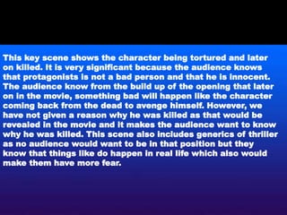 This key scene shows the character being tortured and later
on killed. It is very significant because the audience knows
that protagonists is not a bad person and that he is innocent.
The audience know from the build up of the opening that later
on in the movie, something bad will happen like the character
coming back from the dead to avenge himself. However, we
have not given a reason why he was killed as that would be
revealed in the movie and it makes the audience want to know
why he was killed. This scene also includes generics of thriller
as no audience would want to be in that position but they
know that things like do happen in real life which also would
make them have more fear.
 