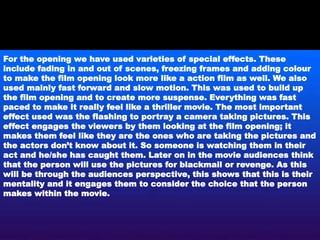 For the opening we have used varieties of special effects. These
include fading in and out of scenes, freezing frames and adding colour
to make the film opening look more like a action film as well. We also
used mainly fast forward and slow motion. This was used to build up
the film opening and to create more suspense. Everything was fast
paced to make it really feel like a thriller movie. The most important
effect used was the flashing to portray a camera taking pictures. This
effect engages the viewers by them looking at the film opening; it
makes them feel like they are the ones who are taking the pictures and
the actors don’t know about it. So someone is watching them in their
act and he/she has caught them. Later on in the movie audiences think
that the person will use the pictures for blackmail or revenge. As this
will be through the audiences perspective, this shows that this is their
mentality and it engages them to consider the choice that the person
makes within the movie.
 