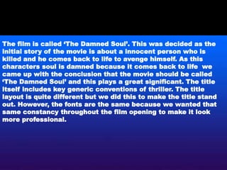 The film is called ‘The Damned Soul’. This was decided as the
initial story of the movie is about a innocent person who is
killed and he comes back to life to avenge himself. As this
characters soul is damned because it comes back to life we
came up with the conclusion that the movie should be called
‘The Damned Soul’ and this plays a great significant. The title
itself includes key generic conventions of thriller. The title
layout is quite different but we did this to make the title stand
out. However, the fonts are the same because we wanted that
same constancy throughout the film opening to make it look
more professional.
 
