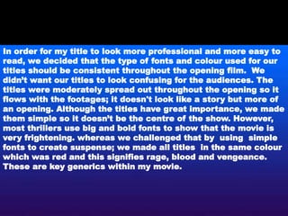 In order for my title to look more professional and more easy to
read, we decided that the type of fonts and colour used for our
titles should be consistent throughout the opening film. We
didn’t want our titles to look confusing for the audiences. The
titles were moderately spread out throughout the opening so it
flows with the footages; it doesn't look like a story but more of
an opening. Although the titles have great importance, we made
them simple so it doesn’t be the centre of the show. However,
most thrillers use big and bold fonts to show that the movie is
very frightening. whereas we challenged that by using simple
fonts to create suspense; we made all titles in the same colour
which was red and this signifies rage, blood and vengeance.
These are key generics within my movie.
 