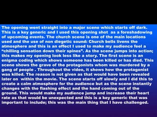 The opening went straight into a major scene which starts off dark.
This is a key generic and I used this opening shot as a foreshadowing
of upcoming events. The church scene is one of the main locations
used and the use of non diegetic sound: Church bells livens the
atmosphere and this is an effect I used to make my audience feel a
“chilling sensation down their spines”. As the scene jumps into action;
this makes my opening look less like a story. The first scene is an
enigma coding which shows someone has been killed or has died. This
scene shows the grave of the protagonists whom was murdered by a
gang of people . Throughout the video, it shows how the protagonist
was killed. The reason is not given as that would have been revealed
later on within the movie. The scene starts off slowly and I did this to
create a calm atmosphere for the audience but as the scene instantly
changes with the flashing effect and the hand coming out of the
ground. This would make my audience jump and increase their heart
rate as that would be unexpected and this is a key generic that was
important to include; this was the main thing that I have challenged.
 