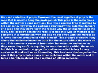 We used varieties of props. However, the most significant prop is the
rope that is used to hang the protagonist. This prop is the main focus
within the movie; a rope may look like it is a useless type of method to
kill someone. However, the audience don’t know the potential dangers
of a rope and they don’t know the reason why the antagonist used the
rope. The ideology behind the rope is to use this type of method to kill
someone in a humiliating way but also to get away with the murder as
it looks like the protagonist killed himself. This creates dramatic irony
where the audience know the truth but the actors within the movie do
not . This creates a sense of frustration between the audiences as
they know they can’t do anything to warn the actors within the movie
but this is a method to engage the audiences which is key for any
movies as it makes it more interesting; this has been challenged as the
use of this prop creates many other problems within the movie and it
turns a harmless object into a method of killing someone.
 