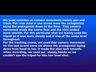 We used varieties of camera movement; mainly pan and
track. Pan was used in one scene were the antagonists
kicks the protagonist down to the floor. This camera
movement made the scene flow and the shot looked
more smooth. For this particular shot we mainly used the
tripod so it was more steady and it was at the same level
throughout.
For the tracking scene, we used that camera movement
for the last scene were we shows the protagonist laying
down from head to toe. It made the shot look smooth;
when recording, we used our steady hands as we
couldn’t use the tripod for this low level shot.
 