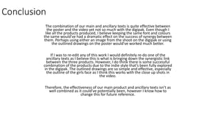 Conclusion
The combination of our main and ancillary texts is quite effective between
the poster and the video yet not so much with the digipak. Even though I
like all the products produced, I believe keeping the same font and colours
the same would’ve had a dramatic effect on the success of synergy between
them. Perhaps using either an image from the shoot on the digipak or using
the outlined drawings on the poster would’ve worked much better.
If I was to re-edit any of this work I would definitely re-do one of the
ancillary texts as I believe this is what is bringing down the synergistic link
between the three products. However, I do think there is some successful
combination of the products due to the indie style that’s been fully explored
in the digipak. The outlined drawings are so simple and effective, especially
the outline of the girls face as I think this works with the close up shots in
the video.
Therefore, the effectiveness of our main product and ancillary texts isn’t as
well combined as it could’ve potentially been, however I know how to
change this for future reference.
 