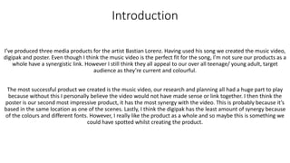 Introduction
I’ve produced three media products for the artist Bastian Lorenz. Having used his song we created the music video,
digipak and poster. Even though I think the music video is the perfect fit for the song, I’m not sure our products as a
whole have a synergistic link. However I still think they all appeal to our over all teenage/ young adult, target
audience as they’re current and colourful.
The most successful product we created is the music video, our research and planning all had a huge part to play
because without this I personally believe the video would not have made sense or link together. I then think the
poster is our second most impressive product, it has the most synergy with the video. This is probably because it’s
based in the same location as one of the scenes. Lastly, I think the digipak has the least amount of synergy because
of the colours and different fonts. However, I really like the product as a whole and so maybe this is something we
could have spotted whilst creating the product.
 