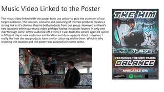 Music Video Linked to the Poster
The music video linked with the poster both use colour to grab the attention of our
target audience. The location, costume and colouring of the two products creates a
strong link as it’s obvious they’re both products from our group. However, as there’s
two locations within our music video perhaps having the poster located in only one
may through some of the audience off. I think if I was to do the poster again I’d spend
a different day in new costumes and location and do a separate shoot. However, I
really like how the two products have similar colouring within them. Which is why
shooting the location and the poster was successful in some sense.
 