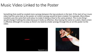Music Video Linked to the Poster
Something that could’ve created more synergy between the two products is the text. If the start of our music
video had the same text as the poster an instant synergy would’ve been created. For example, Mura Masa-
Love$ick uses the same font and colour to make it obvious they’re the same product. This is one thing I
would change if editing the video because it looks so effective. Also having the name on a plain, black screen
is effective although it’s so easy as there’s no need to create synergy through the an on the poster to the
video.
 
