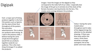 Digipak
Colour- having the same
muted colour
throughout each 6 sides
of the digipak brings the
attention to the detailed
drawings. If there was
blue tones within the
covers I think there
would be a stronger
synergistic link to the
poster and music video.
Font- a major part of linking
products together is the font.
Film posters such as Spectre
link the style of their font
throughout all the posters,
film and other
advertisements. This is where
our products went wrong. As
I said in the previous slide, I
believe having the same
simple font throughout
would link our products
together easily for our
audience. This is the main
thing I’d change if I re-edited
the products.
Images- I love the images on the digipak as they
correspond to the indie half of our video. I especially love
the image of the girl as it reminds me of the shots of the
female characters starring directly into the lens. This
creates some synergy between the products.
 