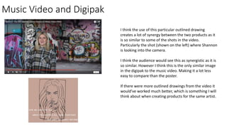 Music Video and Digipak
I think the use of this particular outlined drawing
creates a lot of synergy between the two products as it
is so similar to some of the shots in the video.
Particularly the shot (shown on the left) where Shannon
is looking into the camera.
I think the audience would see this as synergistic as it is
so similar. However I think this is the only similar image
in the digipak to the music video. Making it a lot less
easy to compare than the poster.
If there were more outlined drawings from the video it
would’ve worked much better, which is something I will
think about when creating products for the same artist.
 